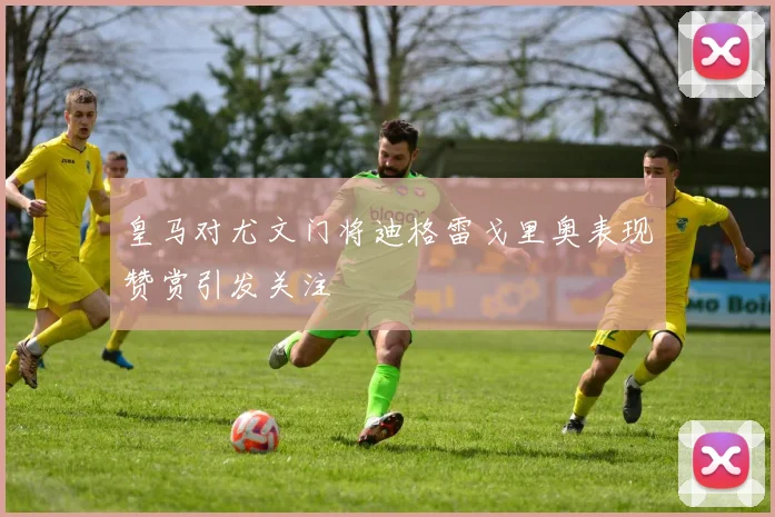 皇马对尤文门将迪格雷戈里奥表现赞赏引发关注