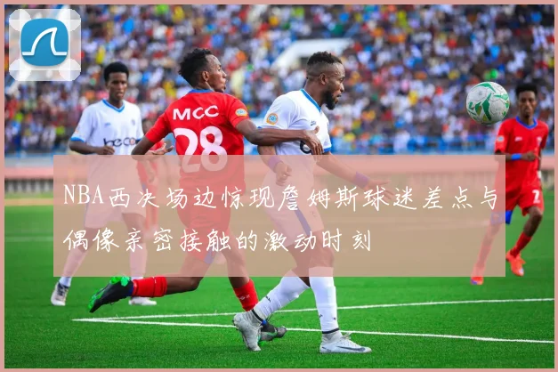 NBA西决场边惊现詹姆斯球迷差点与偶像亲密接触的激动时刻