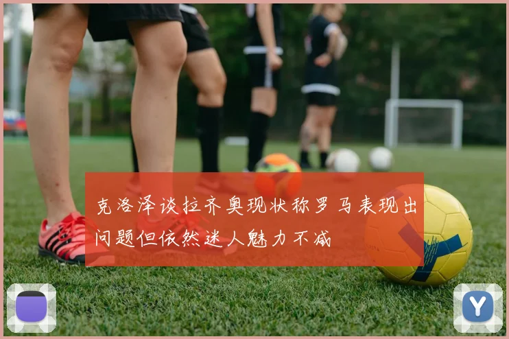 克洛泽谈拉齐奥现状称罗马表现出问题但依然迷人魅力不减