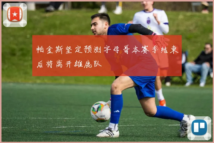 帕金斯坚定预测字母哥本赛季结束后将离开雄鹿队