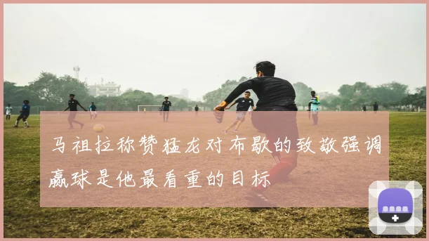 马祖拉称赞猛龙对布歇的致敬强调赢球是他最看重的目标