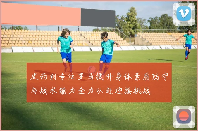 皮西利专注罗马提升身体素质防守与战术能力全力以赴迎接挑战