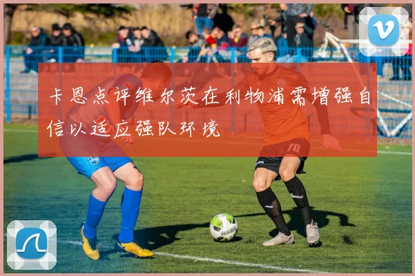 卡恩点评维尔茨在利物浦需增强自信以适应强队环境