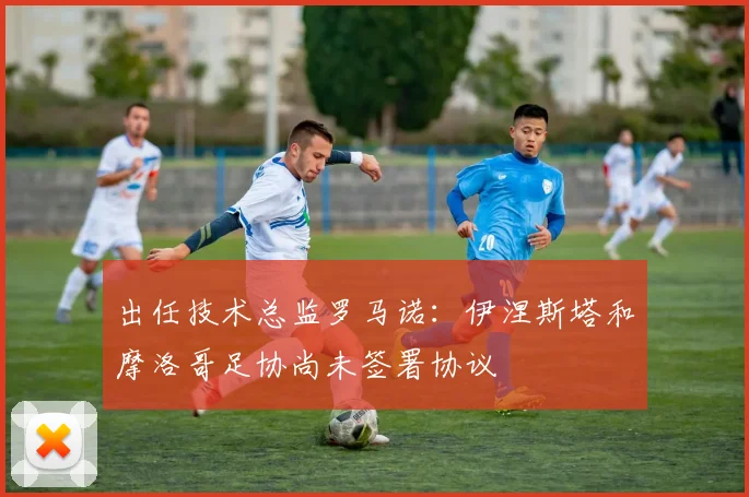 出任技术总监罗马诺：伊涅斯塔和摩洛哥足协尚未签署协议