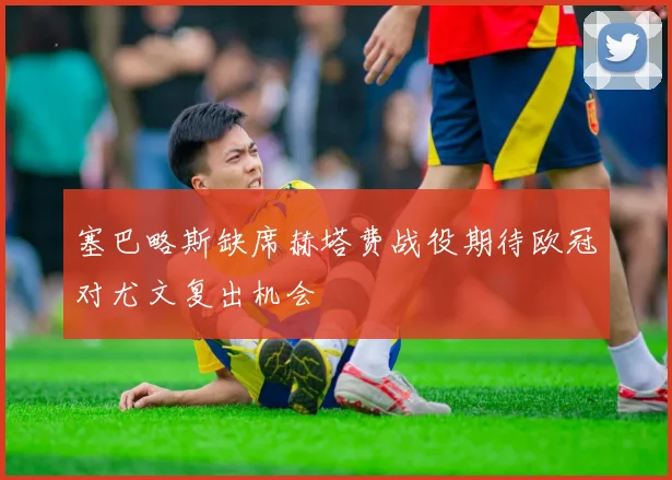 塞巴略斯缺席赫塔费战役期待欧冠对尤文复出机会