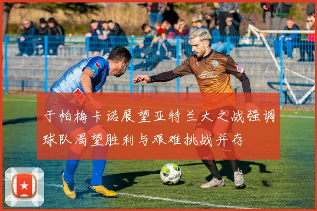于帕梅卡诺展望亚特兰大之战强调球队渴望胜利与艰难挑战并存