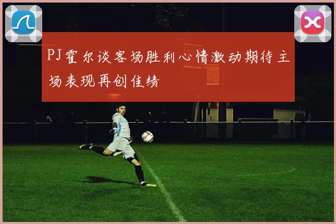 PJ霍尔谈客场胜利心情激动期待主场表现再创佳绩