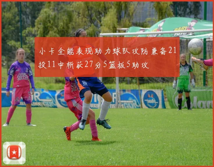 小卡全能表现助力球队攻防兼备21投11中斩获27分5篮板5助攻