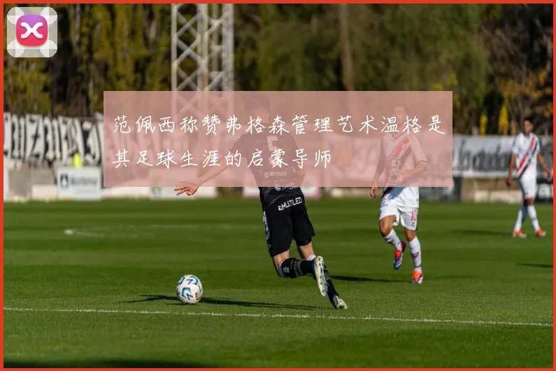 范佩西称赞弗格森管理艺术温格是其足球生涯的启蒙导师