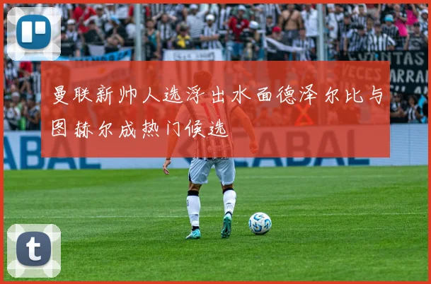 曼联新帅人选浮出水面德泽尔比与图赫尔成热门候选