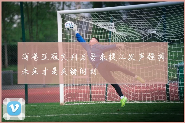 海港亚冠失利后吾米提江发声强调未来才是关键时刻