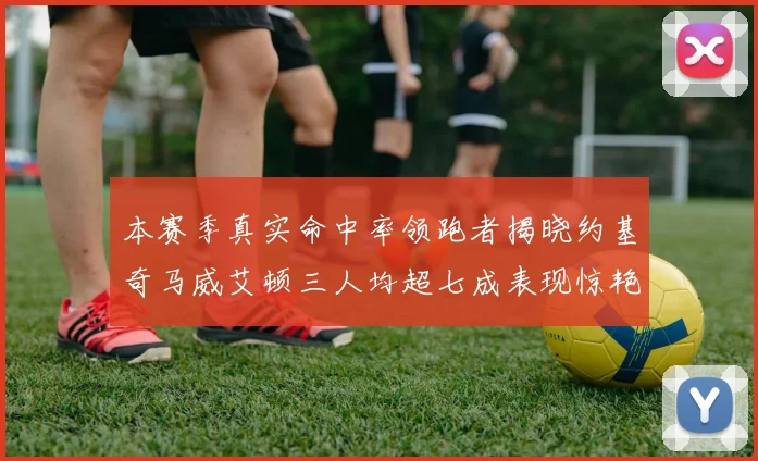 本赛季真实命中率领跑者揭晓约基奇马威艾顿三人均超七成表现惊艳