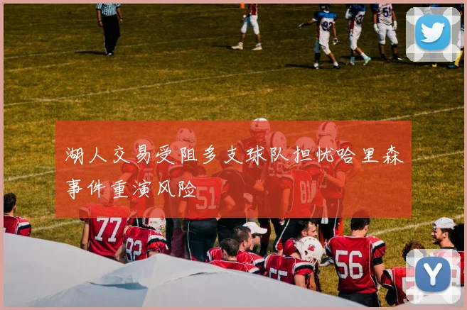 湖人交易受阻多支球队担忧哈里森事件重演风险