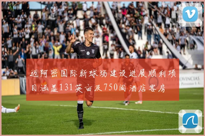 迈阿密国际新球场建设进展顺利项目涵盖131英亩及750间酒店客房