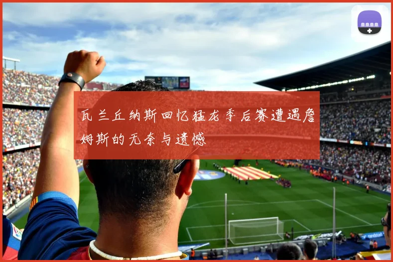 瓦兰丘纳斯回忆猛龙季后赛遭遇詹姆斯的无奈与遗憾