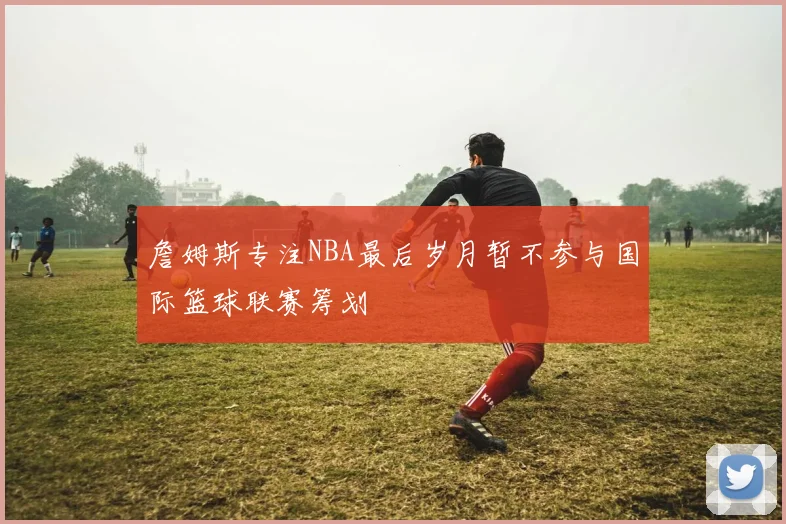 詹姆斯专注NBA最后岁月暂不参与国际篮球联赛筹划