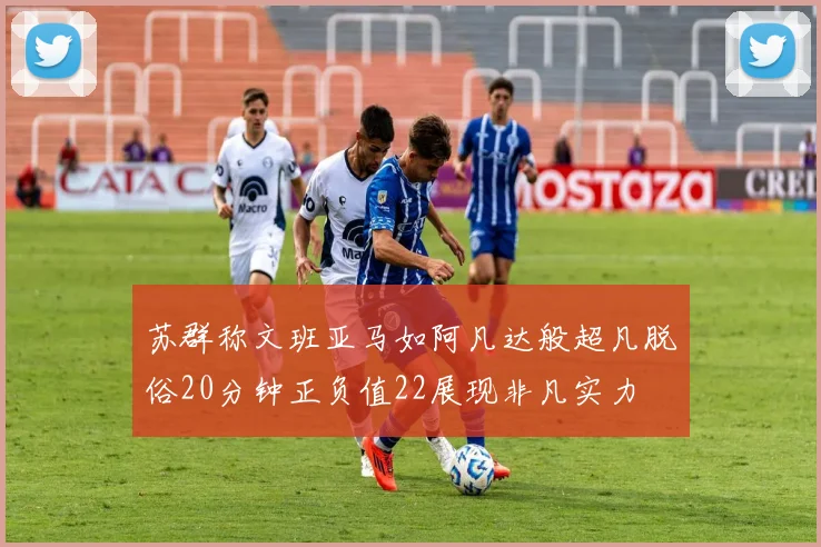 苏群称文班亚马如阿凡达般超凡脱俗20分钟正负值22展现非凡实力