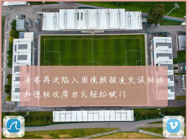 海港再次陷入困境颜骏凌失误助林加德助攻席尔瓦轻松破门