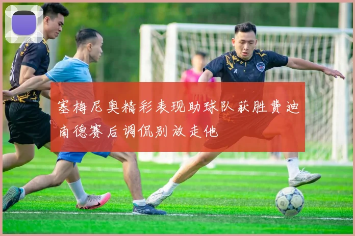 塞梅尼奥精彩表现助球队获胜费迪南德赛后调侃别放走他