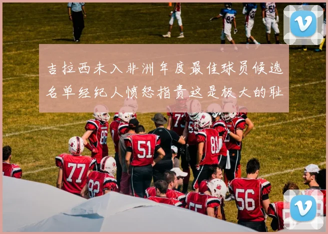 吉拉西未入非洲年度最佳球员候选名单经纪人愤怒指责这是极大的耻辱