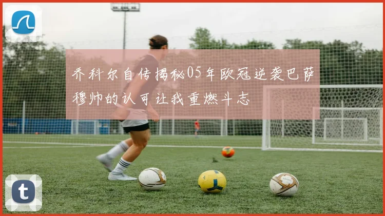 乔科尔自传揭秘05年欧冠逆袭巴萨穆帅的认可让我重燃斗志