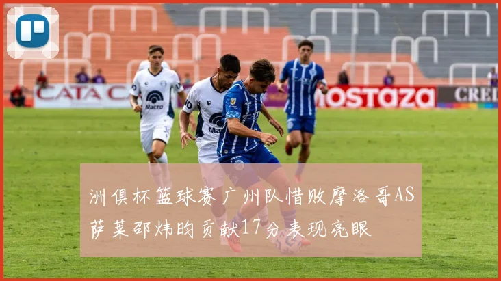 洲俱杯篮球赛广州队惜败摩洛哥AS萨莱邵炜昀贡献17分表现亮眼