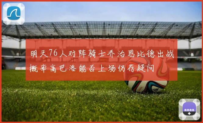 明天76人对阵骑士乔治恩比德出战概率高巴洛能否上场仍存疑问
