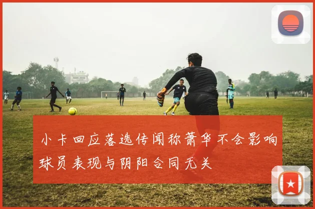 小卡回应落选传闻称萧华不会影响球员表现与阴阳合同无关