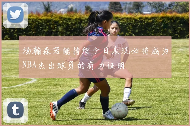杨瀚森若能持续今日表现必将成为NBA杰出球员的有力证明