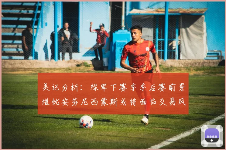 美记分析：绿军下赛季季后赛前景堪忧安芬尼西蒙斯或将面临交易风险