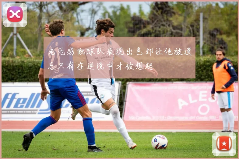 老范感慨球队表现出色却让他被遗忘只有在逆境中才被想起
