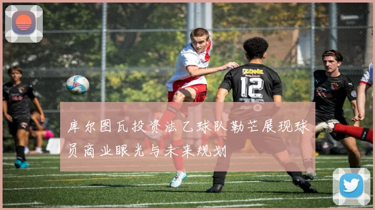 库尔图瓦投资法乙球队勒芒展现球员商业眼光与未来规划