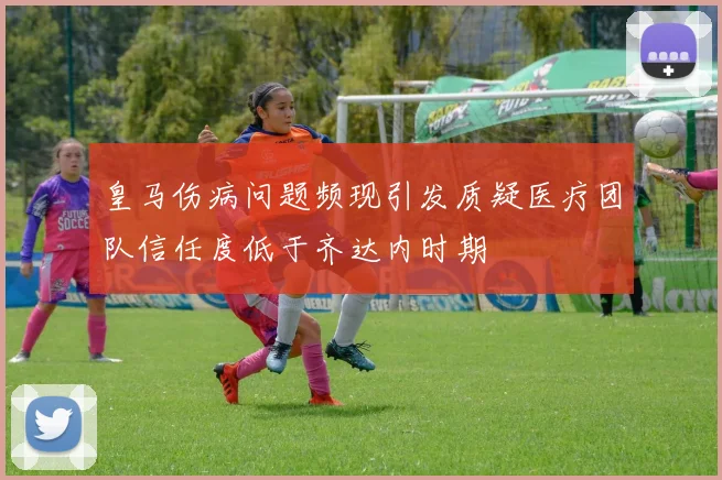 皇马伤病问题频现引发质疑医疗团队信任度低于齐达内时期