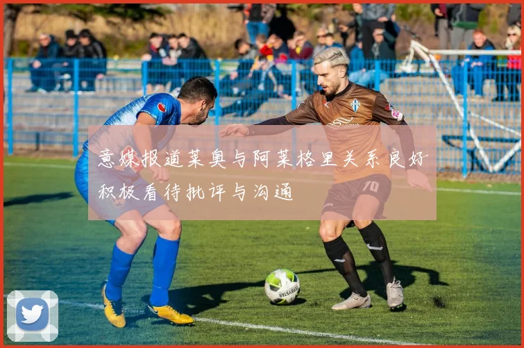 意媒报道莱奥与阿莱格里关系良好积极看待批评与沟通