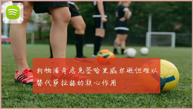 利物浦考虑免签哈里威尔逊但难以替代萨拉赫的核心作用