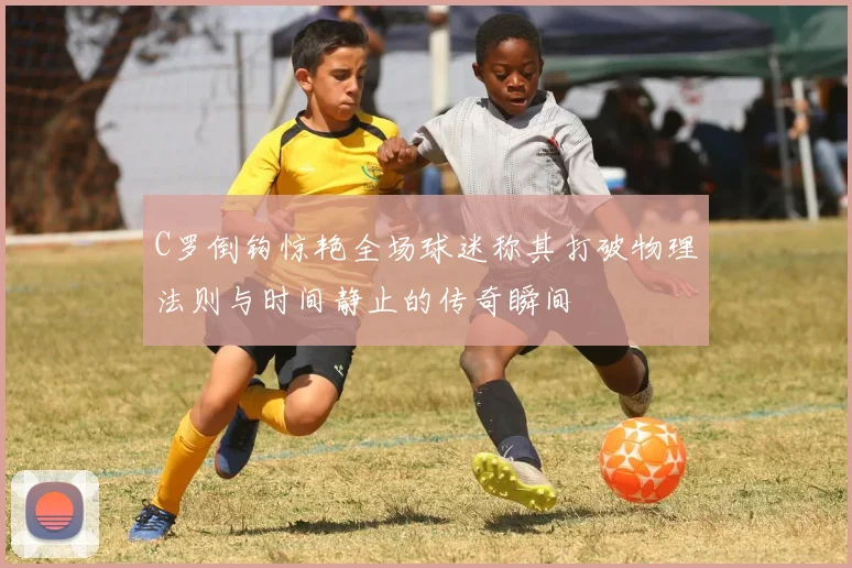 C罗倒钩惊艳全场球迷称其打破物理法则与时间静止的传奇瞬间