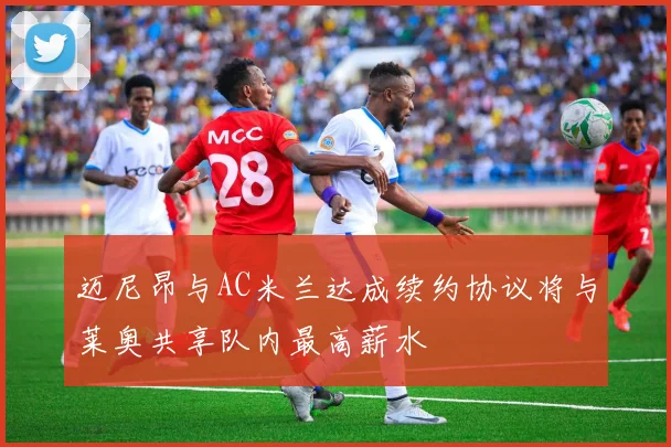 迈尼昂与AC米兰达成续约协议将与莱奥共享队内最高薪水