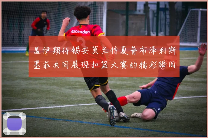 盖伊期待锡安莫兰特夏普布泽利斯墨菲共同展现扣篮大赛的精彩瞬间