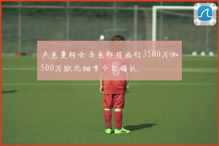 卢克曼转会马竞即将成行3500万加500万欧元细节今日确认